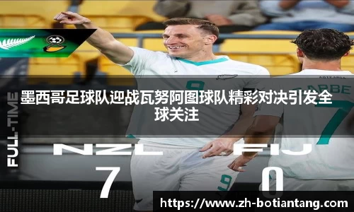 墨西哥足球队迎战瓦努阿图球队精彩对决引发全球关注